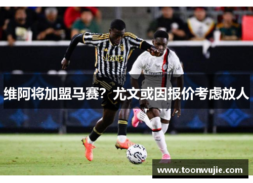 维阿将加盟马赛？尤文或因报价考虑放人